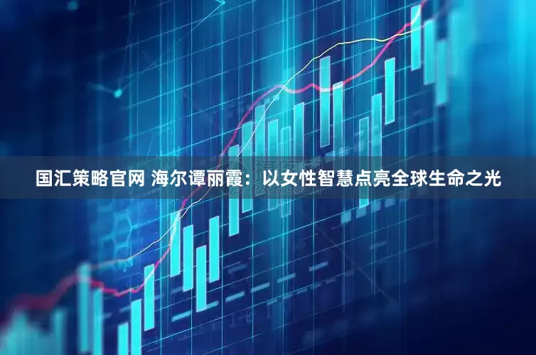国汇策略官网 海尔谭丽霞：以女性智慧点亮全球生命之光