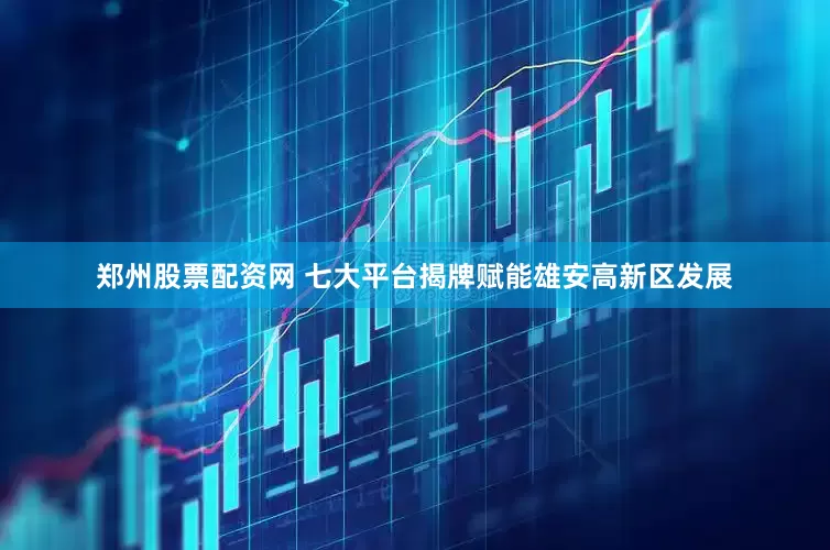 郑州股票配资网 七大平台揭牌赋能雄安高新区发展