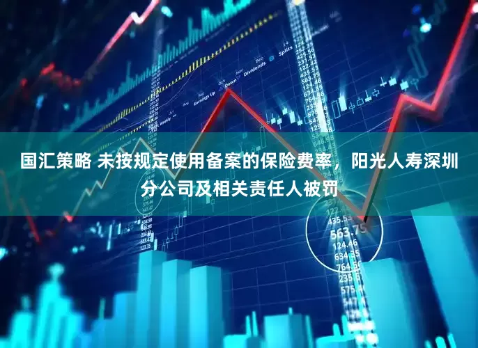 国汇策略 未按规定使用备案的保险费率，阳光人寿深圳分公司及相关责任人被罚