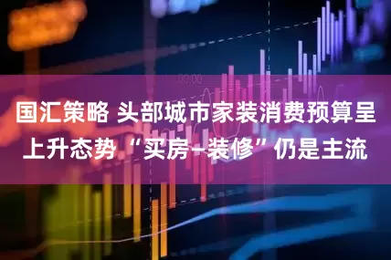 国汇策略 头部城市家装消费预算呈上升态势 “买房—装修”仍是主流