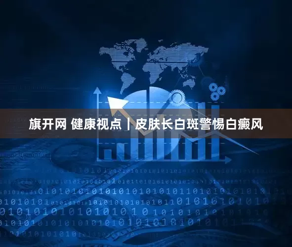 旗开网 健康视点｜皮肤长白斑警惕白癜风