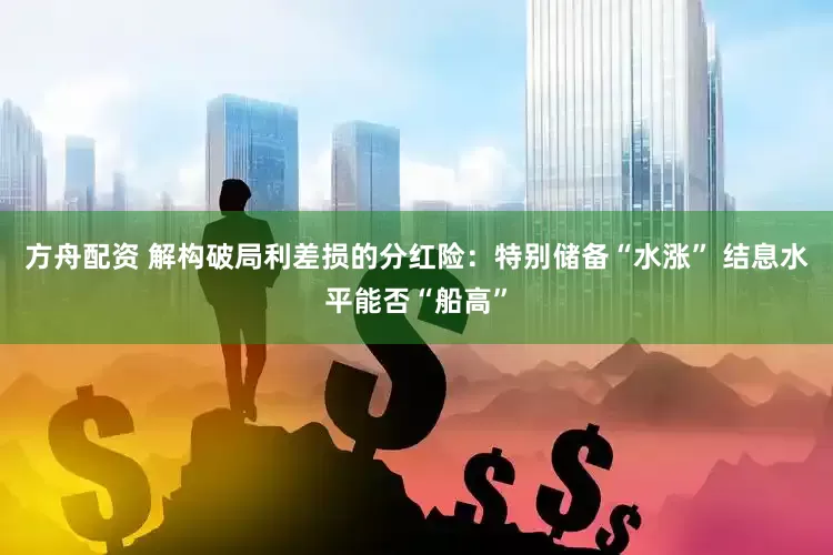 方舟配资 解构破局利差损的分红险：特别储备“水涨” 结息水平能否“船高”