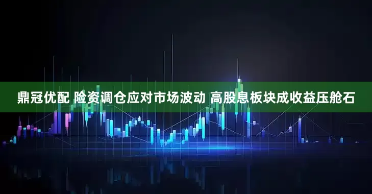 鼎冠优配 险资调仓应对市场波动 高股息板块成收益压舱石
