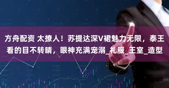 方舟配资 太撩人！苏提达深V裙魅力无限，泰王看的目不转睛，眼神充满宠溺_礼服_王室_造型