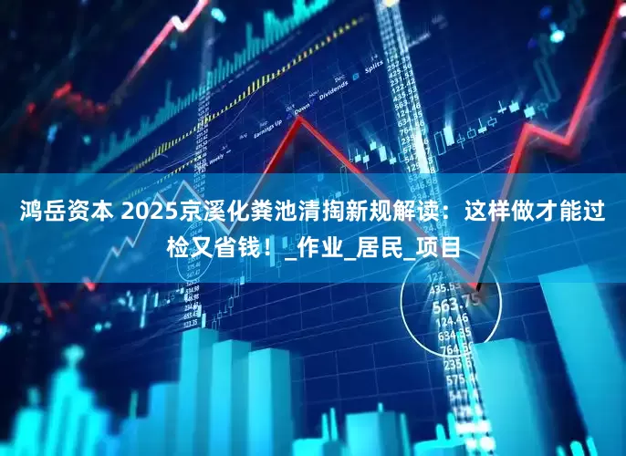 鸿岳资本 2025京溪化粪池清掏新规解读：这样做才能过检又省钱！_作业_居民_项目