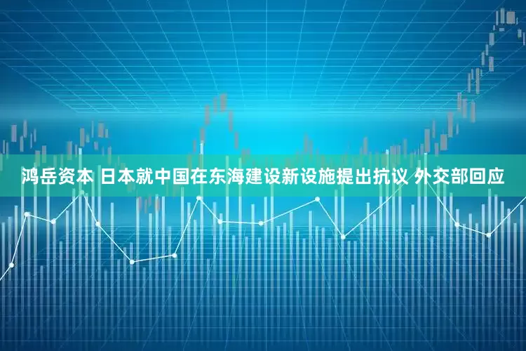鸿岳资本 日本就中国在东海建设新设施提出抗议 外交部回应