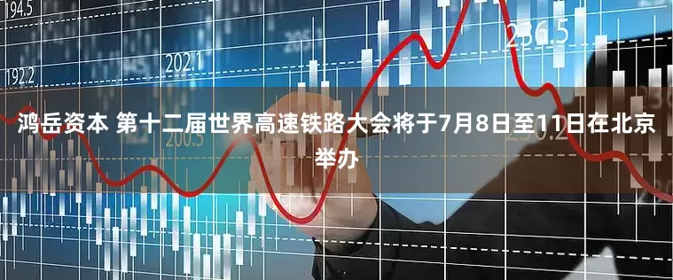 鸿岳资本 第十二届世界高速铁路大会将于7月8日至11日在北京举办