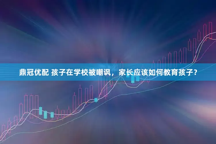 鼎冠优配 孩子在学校被嘲讽，家长应该如何教育孩子？
