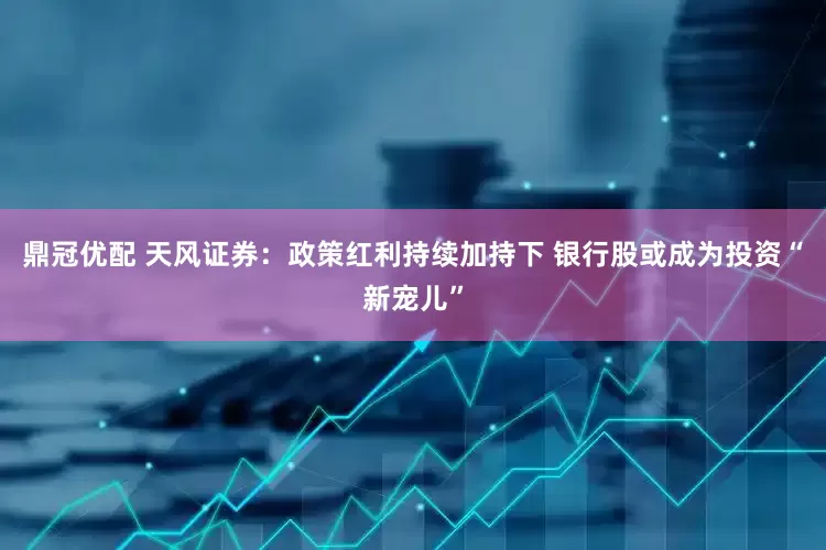 鼎冠优配 天风证券：政策红利持续加持下 银行股或成为投资“新宠儿”