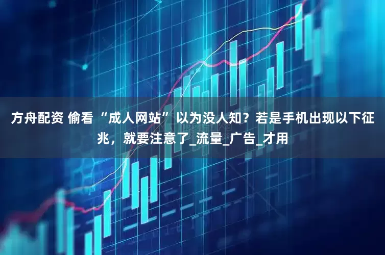 方舟配资 偷看 “成人网站” 以为没人知？若是手机出现以下征兆，就要注意了_流量_广告_才用