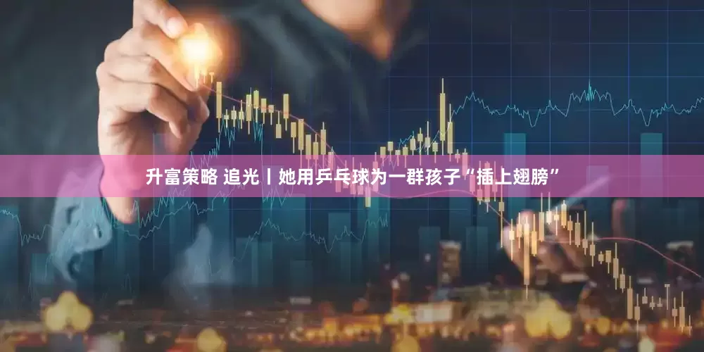 升富策略 追光丨她用乒乓球为一群孩子“插上翅膀”