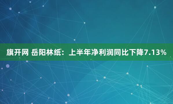 旗开网 岳阳林纸：上半年净利润同比下降7.13%
