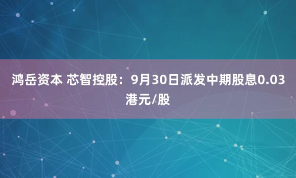 鸿岳资本 芯智控股：9月30日派发中期股息0.03港元/股