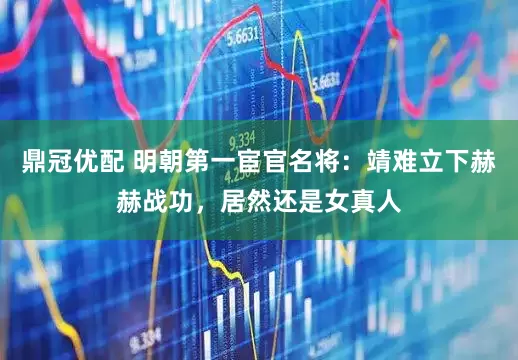 鼎冠优配 明朝第一宦官名将：靖难立下赫赫战功，居然还是女真人