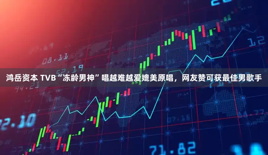 鸿岳资本 TVB“冻龄男神”唱越难越爱媲美原唱，网友赞可获最佳男歌手