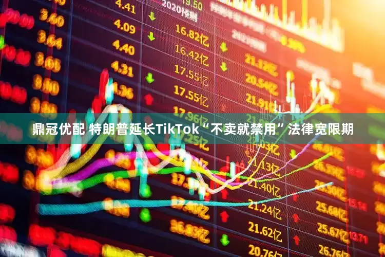 鼎冠优配 特朗普延长TikTok“不卖就禁用”法律宽限期