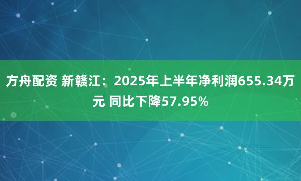 方舟配资 新赣江：2025年上半年净利润655.34万元 同比下降57.95%