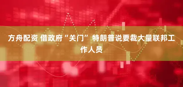 方舟配资 借政府“关门” 特朗普说要裁大量联邦工作人员