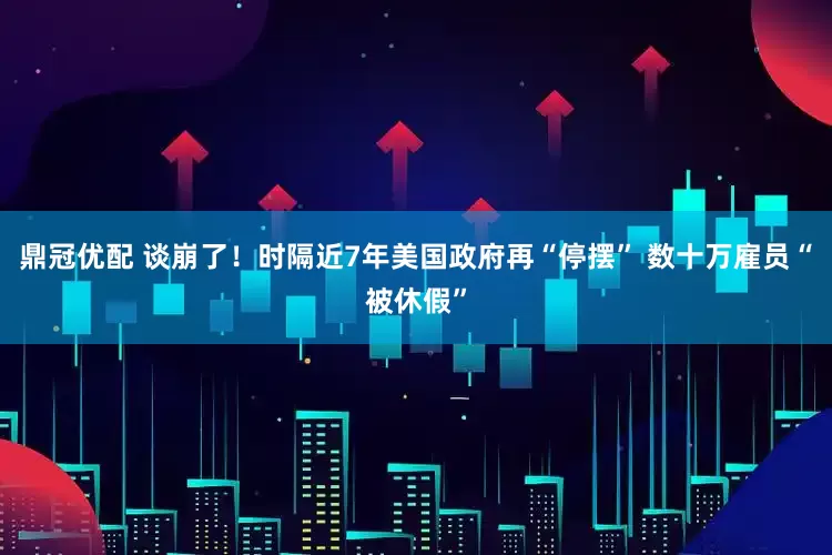 鼎冠优配 谈崩了！时隔近7年美国政府再“停摆” 数十万雇员“被休假”
